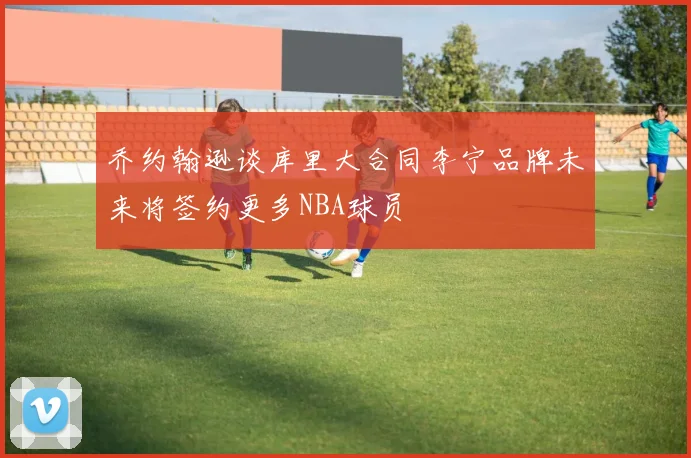 乔约翰逊谈库里大合同李宁品牌未来将签约更多NBA球员