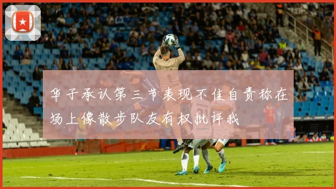 华子承认第三节表现不佳自责称在场上像散步队友有权批评我