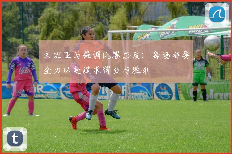 文班亚马强调比赛态度：每场都要全力以赴追求得分与胜利