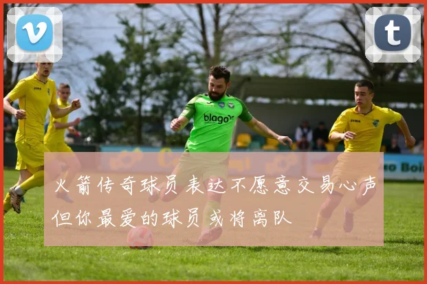 火箭传奇球员表达不愿意交易心声但你最爱的球员或将离队