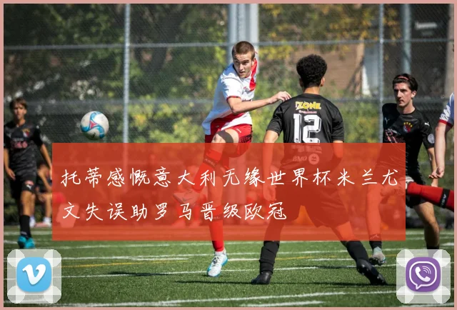 托蒂感慨意大利无缘世界杯米兰尤文失误助罗马晋级欧冠