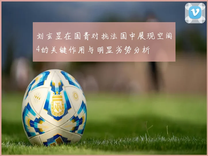 刘玄昱在国青对抗法国中展现空间4的关键作用与明显劣势分析