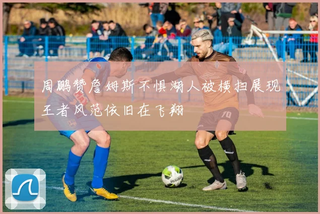 周鹏赞詹姆斯不惧湖人被横扫展现王者风范依旧在飞翔