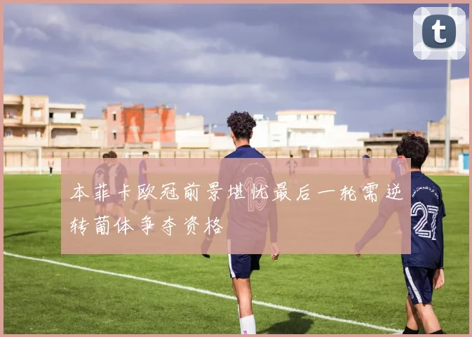 本菲卡欧冠前景堪忧最后一轮需逆转葡体争夺资格
