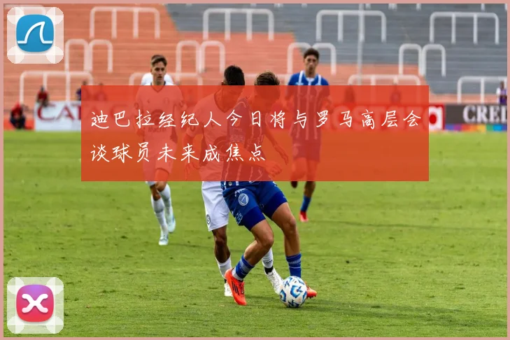 迪巴拉经纪人今日将与罗马高层会谈球员未来成焦点