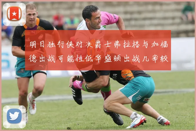 明日独行侠对决爵士弗拉格与加福德出战可能性低华盛顿出战几率较高