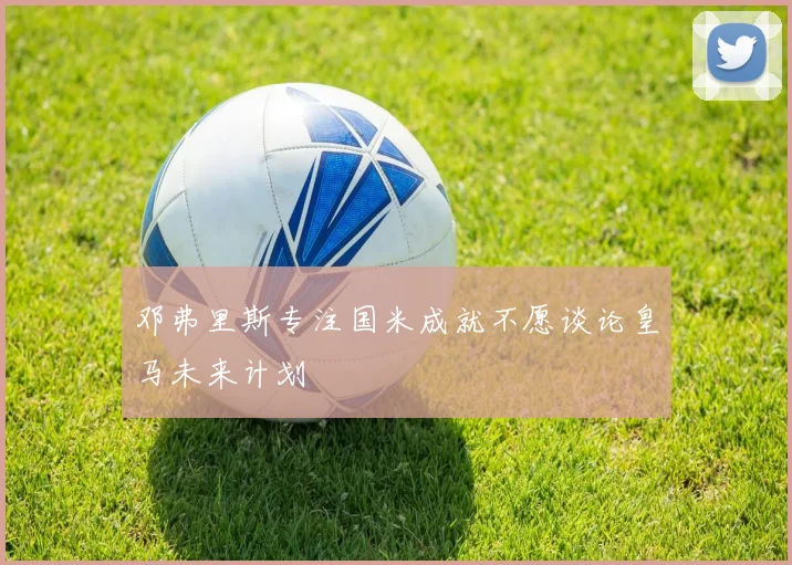 邓弗里斯专注国米成就不愿谈论皇马未来计划