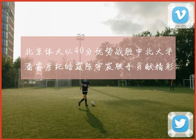 北京体大以40分优势战胜中北大学潘睿彦纪皓霆陈宇宸联手贡献精彩表现