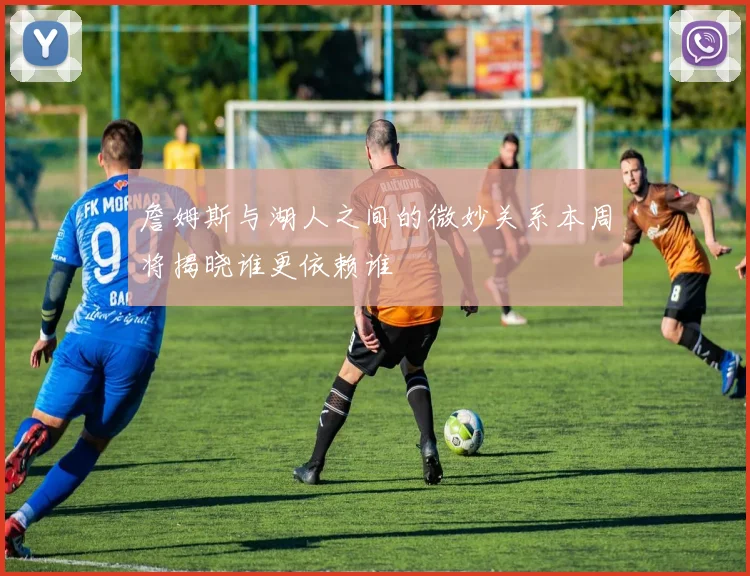 詹姆斯与湖人之间的微妙关系本周将揭晓谁更依赖谁